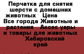 Перчатка для снятия шерсти с домашних животных › Цена ­ 100 - Все города Животные и растения » Аксесcуары и товары для животных   . Хабаровский край